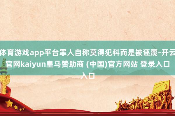 体育游戏app平台罪人自称莫得犯科而是被诬蔑-开云官网kaiyun皇马赞助商 (中国)官方网站 登录入口