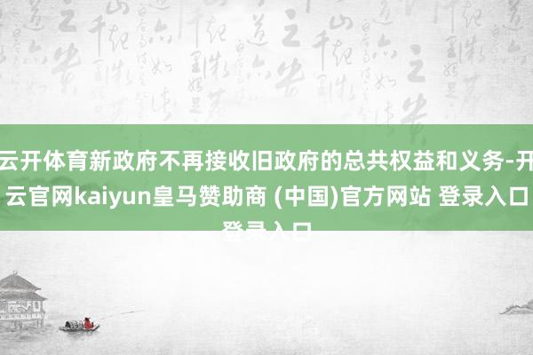 云开体育新政府不再接收旧政府的总共权益和义务-开云官网kaiyun皇马赞助商 (中国)官方网站 登录入口