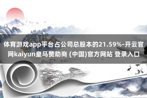 体育游戏app平台占公司总股本的21.59%-开云官网kaiyun皇马赞助商 (中国)官方网站 登录入口