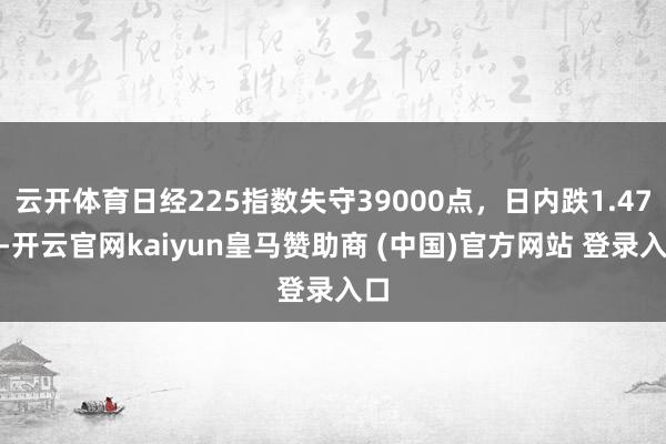 云开体育日经225指数失守39000点，日内跌1.47%-开云官网kaiyun皇马赞助商 (中国)官方网站 登录入口