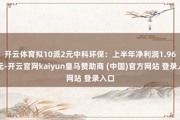 开云体育拟10派2元中科环保：上半年净利润1.96亿元-开云官网kaiyun皇马赞助商 (中国)官方网站 登录入口