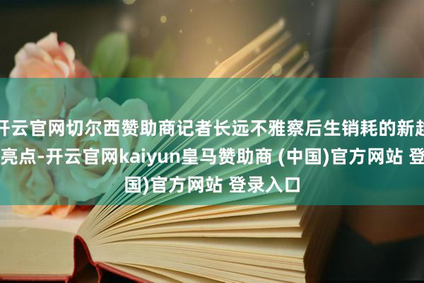 开云官网切尔西赞助商记者长远不雅察后生销耗的新趋势、新亮点-开云官网kaiyun皇马赞助商 (中国)官方网站 登录入口