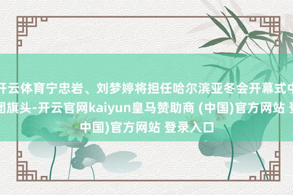 开云体育宁忠岩、刘梦婷将担任哈尔滨亚冬会开幕式中国代表团旗头-开云官网kaiyun皇马赞助商 (中国)官方网站 登录入口