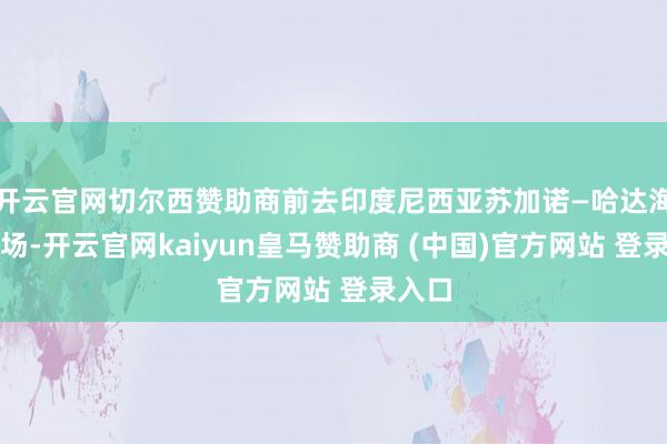 开云官网切尔西赞助商前去印度尼西亚苏加诺—哈达海外机场-开云官网kaiyun皇马赞助商 (中国)官方网站 登录入口
