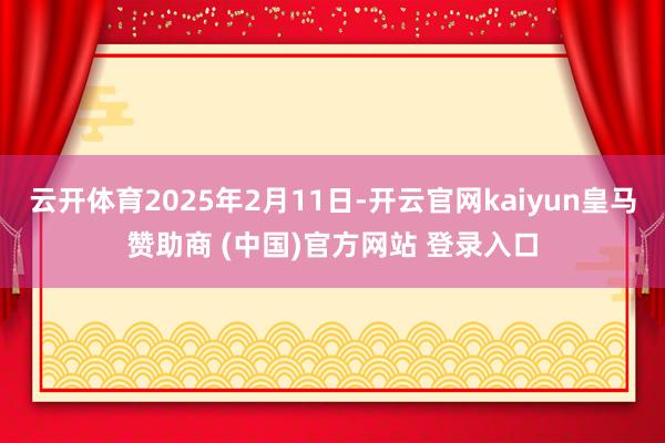 云开体育2025年2月11日-开云官网kaiyun皇马赞助商 (中国)官方网站 登录入口