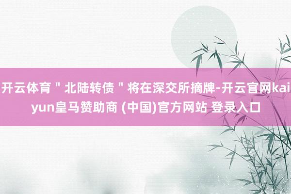 开云体育＂北陆转债＂将在深交所摘牌-开云官网kaiyun皇马赞助商 (中国)官方网站 登录入口