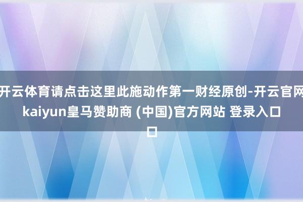 开云体育请点击这里此施动作第一财经原创-开云官网kaiyun皇马赞助商 (中国)官方网站 登录入口