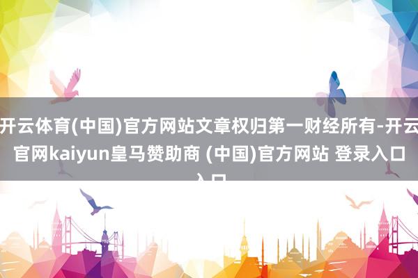 开云体育(中国)官方网站文章权归第一财经所有-开云官网kaiyun皇马赞助商 (中国)官方网站 登录入口