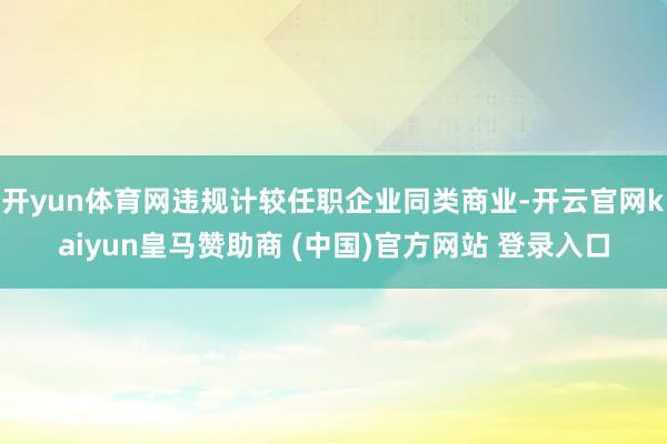 开yun体育网违规计较任职企业同类商业-开云官网kaiyun皇马赞助商 (中国)官方网站 登录入口