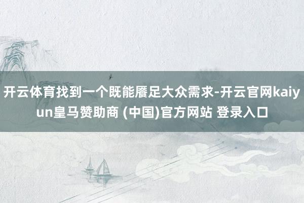 开云体育找到一个既能餍足大众需求-开云官网kaiyun皇马赞助商 (中国)官方网站 登录入口