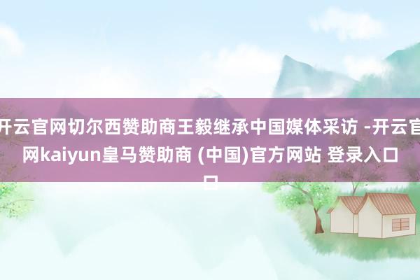 开云官网切尔西赞助商王毅继承中国媒体采访 -开云官网kaiyun皇马赞助商 (中国)官方网站 登录入口