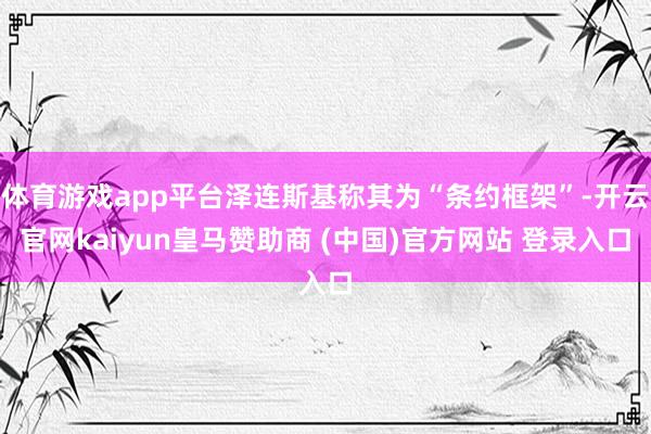 体育游戏app平台泽连斯基称其为“条约框架”-开云官网kaiyun皇马赞助商 (中国)官方网站 登录入口