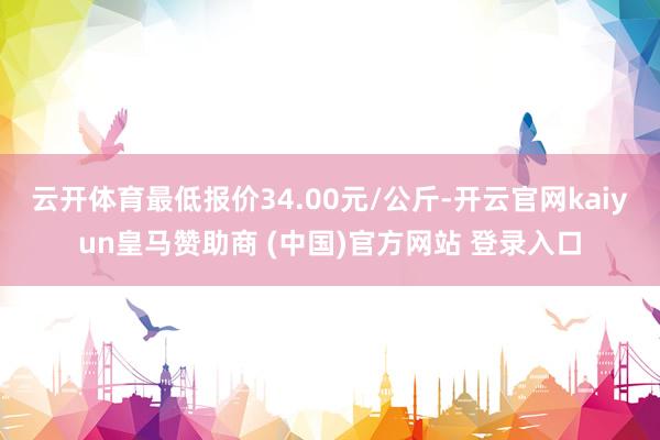 云开体育最低报价34.00元/公斤-开云官网kaiyun皇马赞助商 (中国)官方网站 登录入口