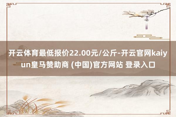 开云体育最低报价22.00元/公斤-开云官网kaiyun皇马赞助商 (中国)官方网站 登录入口