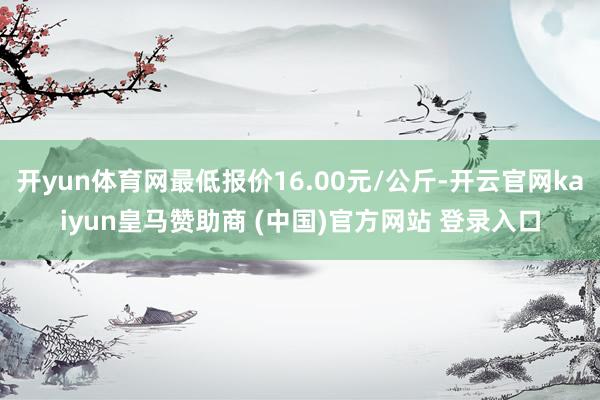 开yun体育网最低报价16.00元/公斤-开云官网kaiyun皇马赞助商 (中国)官方网站 登录入口
