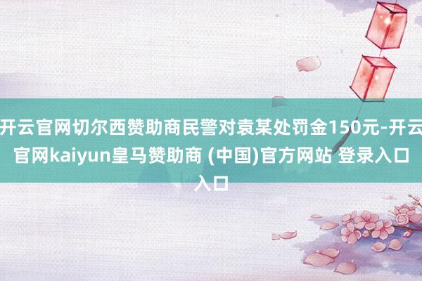 开云官网切尔西赞助商民警对袁某处罚金150元-开云官网kaiyun皇马赞助商 (中国)官方网站 登录入口