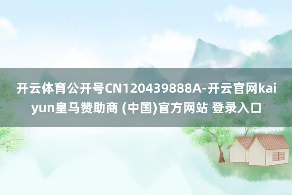 开云体育公开号CN120439888A-开云官网kaiyun皇马赞助商 (中国)官方网站 登录入口