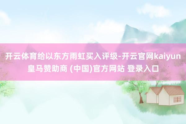 开云体育给以东方雨虹买入评级-开云官网kaiyun皇马赞助商 (中国)官方网站 登录入口