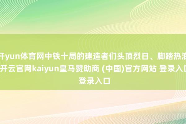开yun体育网中铁十局的建造者们头顶烈日、脚踏热浪-开云官网kaiyun皇马赞助商 (中国)官方网站 登录入口