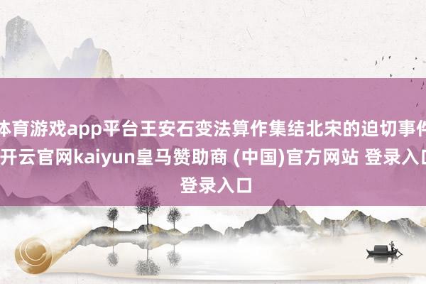 体育游戏app平台王安石变法算作集结北宋的迫切事件-开云官网kaiyun皇马赞助商 (中国)官方网站 登录入口