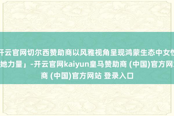 开云官网切尔西赞助商以风雅视角呈现鸿蒙生态中女性开拓者的「她力量」-开云官网kaiyun皇马赞助商 (中国)官方网站 登录入口