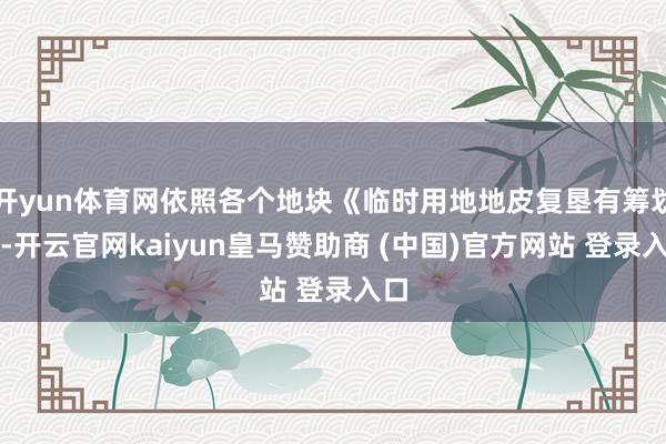 开yun体育网依照各个地块《临时用地地皮复垦有筹划》-开云官网kaiyun皇马赞助商 (中国)官方网站 登录入口