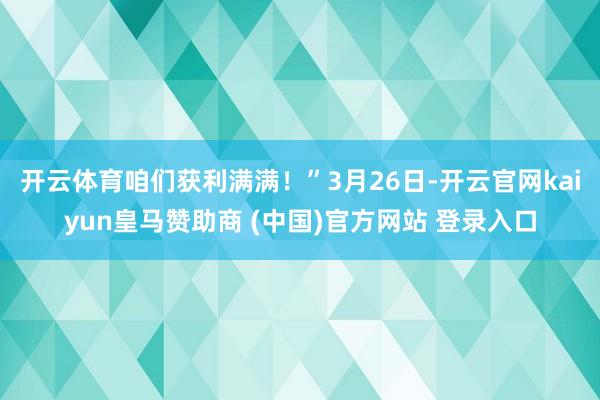开云体育咱们获利满满！”3月26日-开云官网kaiyun皇马赞助商 (中国)官方网站 登录入口