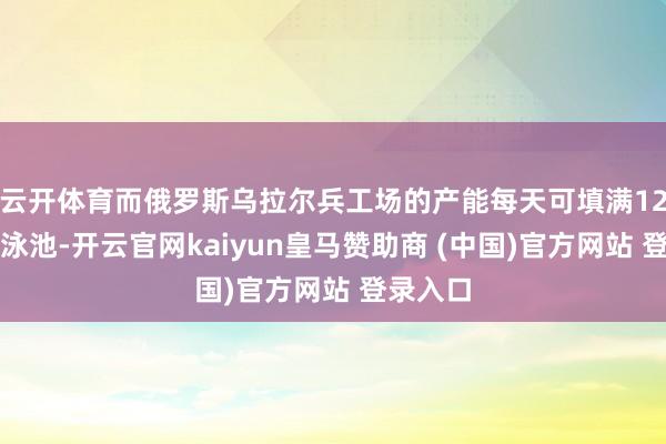 云开体育而俄罗斯乌拉尔兵工场的产能每天可填满12个奥运泳池-开云官网kaiyun皇马赞助商 (中国)官方网站 登录入口