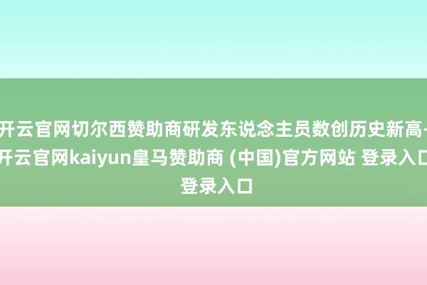 开云官网切尔西赞助商研发东说念主员数创历史新高-开云官网kaiyun皇马赞助商 (中国)官方网站 登录入口