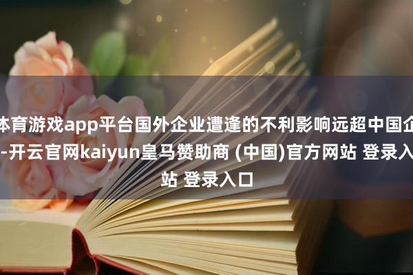 体育游戏app平台国外企业遭逢的不利影响远超中国企业-开云官网kaiyun皇马赞助商 (中国)官方网站 登录入口