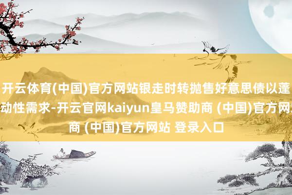 开云体育(中国)官方网站银走时转抛售好意思债以蓬勃客户的流动性需求-开云官网kaiyun皇马赞助商 (中国)官方网站 登录入口