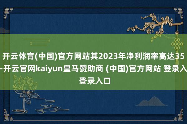 开云体育(中国)官方网站其2023年净利润率高达35%-开云官网kaiyun皇马赞助商 (中国)官方网站 登录入口