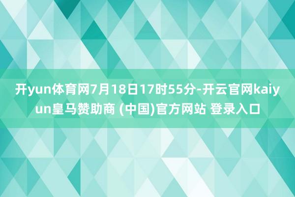 开yun体育网7月18日17时55分-开云官网kaiyun皇马赞助商 (中国)官方网站 登录入口