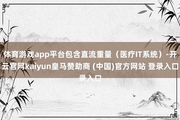 体育游戏app平台包含直流重量（医疗IT系统）-开云官网kaiyun皇马赞助商 (中国)官方网站 登录入口