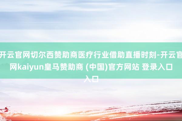 开云官网切尔西赞助商医疗行业借助直播时刻-开云官网kaiyun皇马赞助商 (中国)官方网站 登录入口