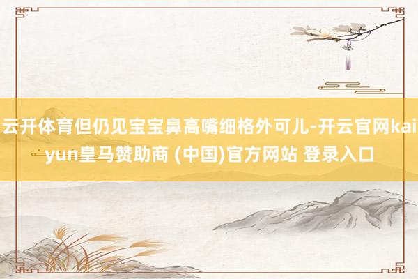 云开体育但仍见宝宝鼻高嘴细格外可儿-开云官网kaiyun皇马赞助商 (中国)官方网站 登录入口