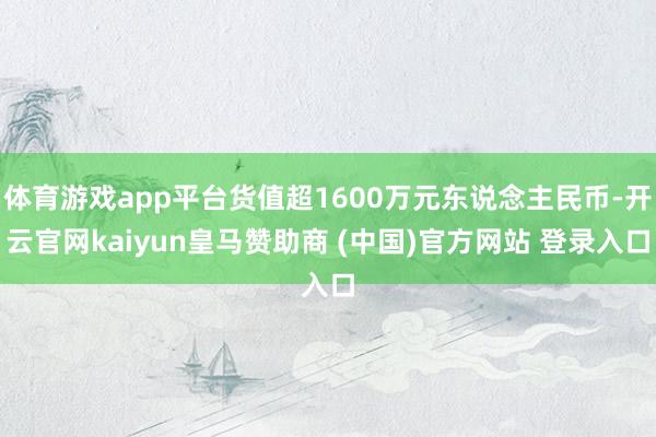 体育游戏app平台货值超1600万元东说念主民币-开云官网kaiyun皇马赞助商 (中国)官方网站 登录入口