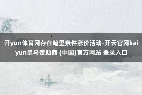 开yun体育网存在暗里条件涨价活动-开云官网kaiyun皇马赞助商 (中国)官方网站 登录入口