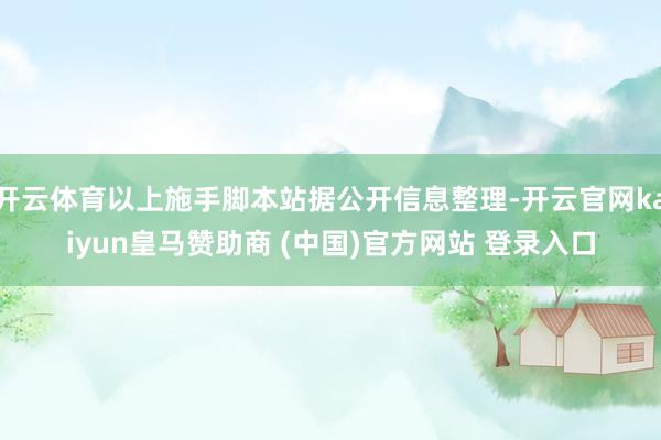 开云体育以上施手脚本站据公开信息整理-开云官网kaiyun皇马赞助商 (中国)官方网站 登录入口