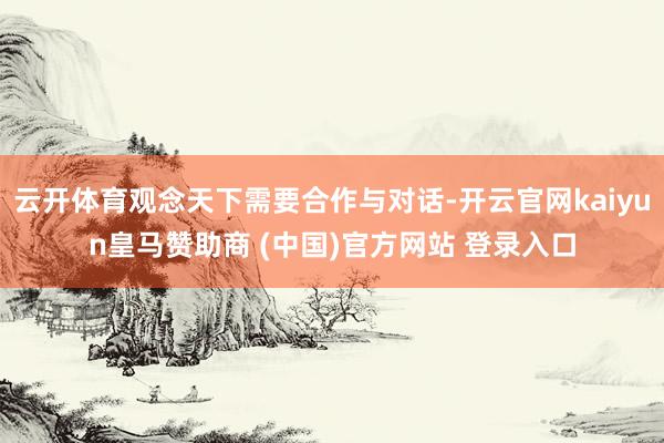 云开体育观念天下需要合作与对话-开云官网kaiyun皇马赞助商 (中国)官方网站 登录入口