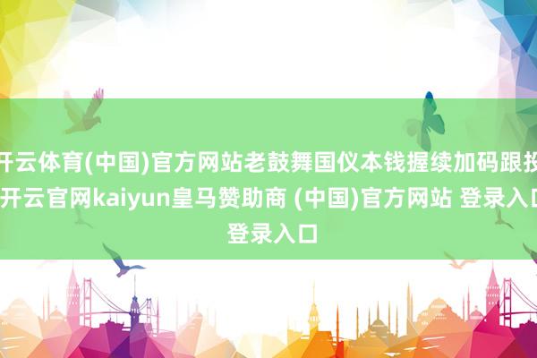 开云体育(中国)官方网站老鼓舞国仪本钱握续加码跟投-开云官网kaiyun皇马赞助商 (中国)官方网站 登录入口
