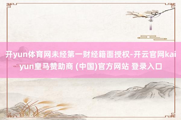 开yun体育网未经第一财经籍面授权-开云官网kaiyun皇马赞助商 (中国)官方网站 登录入口