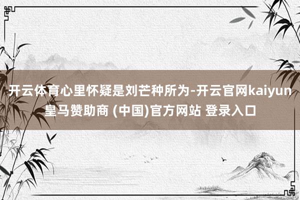 开云体育心里怀疑是刘芒种所为-开云官网kaiyun皇马赞助商 (中国)官方网站 登录入口