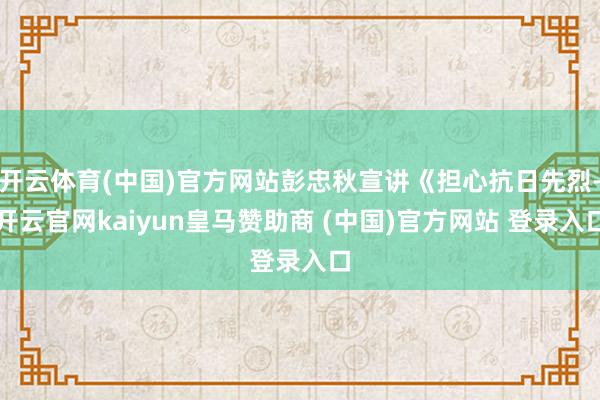 开云体育(中国)官方网站彭忠秋宣讲《担心抗日先烈-开云官网kaiyun皇马赞助商 (中国)官方网站 登录入口