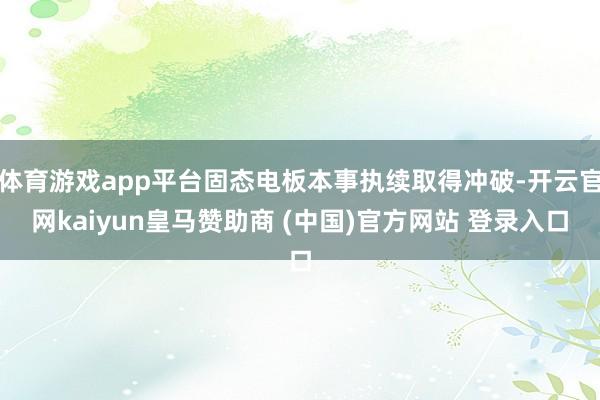 体育游戏app平台固态电板本事执续取得冲破-开云官网kaiyun皇马赞助商 (中国)官方网站 登录入口