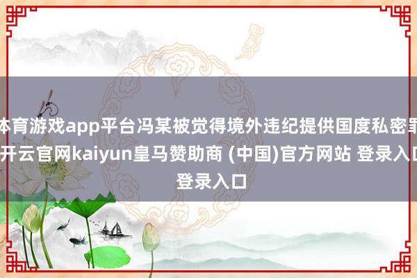 体育游戏app平台冯某被觉得境外违纪提供国度私密罪-开云官网kaiyun皇马赞助商 (中国)官方网站 登录入口