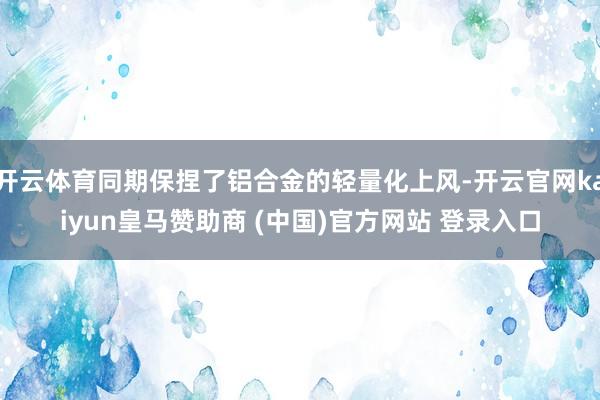 开云体育同期保捏了铝合金的轻量化上风-开云官网kaiyun皇马赞助商 (中国)官方网站 登录入口