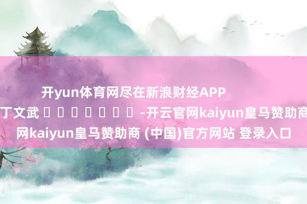 开yun体育网尽在新浪财经APP            						包袱剪辑：丁文武 							-开云官网kaiyun皇马赞助商 (中国)官方网站 登录入口