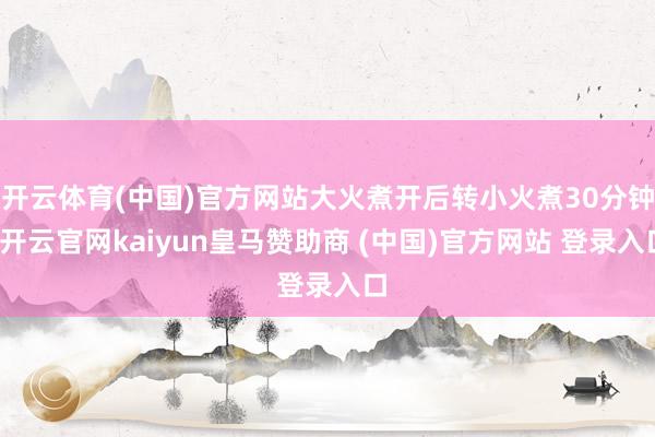 开云体育(中国)官方网站大火煮开后转小火煮30分钟-开云官网kaiyun皇马赞助商 (中国)官方网站 登录入口