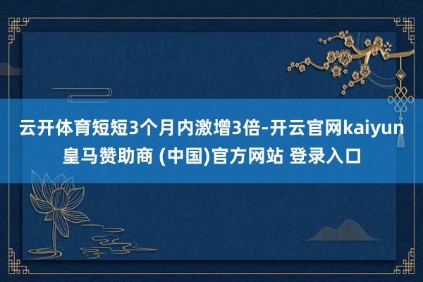 云开体育短短3个月内激增3倍-开云官网kaiyun皇马赞助商 (中国)官方网站 登录入口